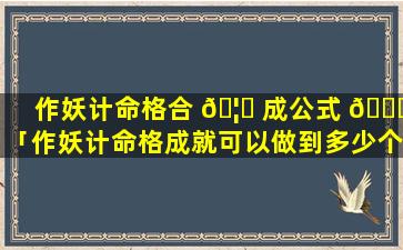 作妖计命格合 🦍 成公式 🐞 「作妖计命格成就可以做到多少个」